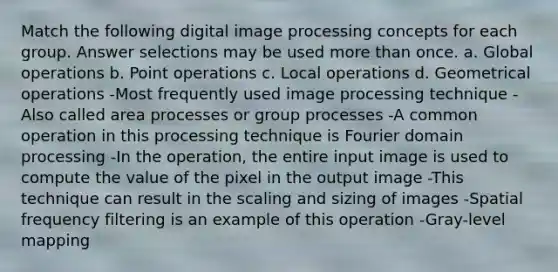 Match the following digital image processing concepts for each group. Answer selections may be used more than once. a. Global operations b. Point operations c. Local operations d. Geometrical operations -Most frequently used image processing technique -Also called area processes or group processes -A common operation in this processing technique is Fourier domain processing -In the operation, the entire input image is used to compute the value of the pixel in the output image -This technique can result in the scaling and sizing of images -Spatial frequency filtering is an example of this operation -Gray-level mapping