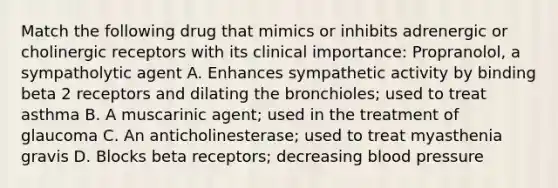 Match the following drug that mimics or inhibits adrenergic or cholinergic receptors with its clinical importance: Propranolol, a sympatholytic agent A. Enhances sympathetic activity by binding beta 2 receptors and dilating the bronchioles; used to treat asthma B. A muscarinic agent; used in the treatment of glaucoma C. An anticholinesterase; used to treat myasthenia gravis D. Blocks beta receptors; decreasing blood pressure