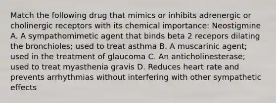 Match the following drug that mimics or inhibits adrenergic or cholinergic receptors with its chemical importance: Neostigmine A. A sympathomimetic agent that binds beta 2 recepors dilating the bronchioles; used to treat asthma B. A muscarinic agent; used in the treatment of glaucoma C. An anticholinesterase; used to treat myasthenia gravis D. Reduces heart rate and prevents arrhythmias without interfering with other sympathetic effects