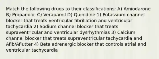 Match the following drugs to their classifications: A) Amiodarone B) Propanolol C) Verapamil D) Quinidine 1) Potassium channel blocker that treats ventricular fibrillation and ventricular tachycardia 2) Sodium channel blocker that treats supraventricular and ventricular dysrhythmias 3) Calcium channel blocker that treats supraventricular tachycardia and Afib/Aflutter 4) Beta adrenergic blocker that controls atrial and ventricular tachycardia