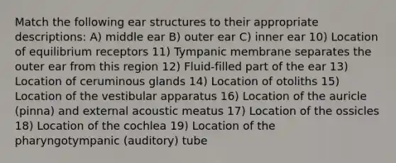 Match the following ear structures to their appropriate descriptions: A) middle ear B) outer ear C) inner ear 10) Location of equilibrium receptors 11) Tympanic membrane separates the outer ear from this region 12) Fluid-filled part of the ear 13) Location of ceruminous glands 14) Location of otoliths 15) Location of the vestibular apparatus 16) Location of the auricle (pinna) and external acoustic meatus 17) Location of the ossicles 18) Location of the cochlea 19) Location of the pharyngotympanic (auditory) tube