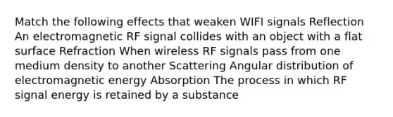 Match the following effects that weaken WIFI signals Reflection An electromagnetic RF signal collides with an object with a flat surface Refraction When wireless RF signals pass from one medium density to another Scattering Angular distribution of electromagnetic energy Absorption The process in which RF signal energy is retained by a substance