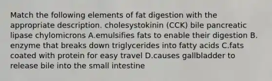 Match the following elements of fat digestion with the appropriate description. cholesystokinin (CCK) bile pancreatic lipase chylomicrons A.emulsifies fats to enable their digestion B. enzyme that breaks down triglycerides into fatty acids C.fats coated with protein for easy travel D.causes gallbladder to release bile into the small intestine