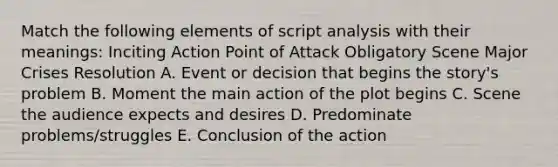 Match the following elements of script analysis with their meanings: Inciting Action Point of Attack Obligatory Scene Major Crises Resolution A. Event or decision that begins the story's problem B. Moment the main action of the plot begins C. Scene the audience expects and desires D. Predominate problems/struggles E. Conclusion of the action