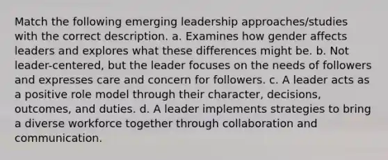 Match the following emerging leadership approaches/studies with the correct description. a. Examines how gender affects leaders and explores what these differences might be. b. Not leader-centered, but the leader focuses on the needs of followers and expresses care and concern for followers. c. A leader acts as a positive role model through their character, decisions, outcomes, and duties. d. A leader implements strategies to bring a diverse workforce together through collaboration and communication.