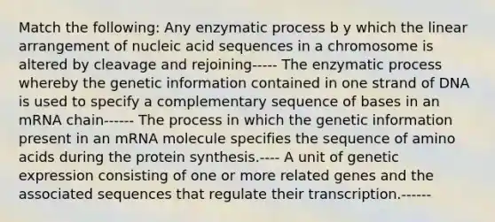 Match the following: Any enzymatic process b y which the linear arrangement of nucleic acid sequences in a chromosome is altered by cleavage and rejoining----- The enzymatic process whereby the genetic information contained in one strand of DNA is used to specify a complementary sequence of bases in an mRNA chain------ The process in which the genetic information present in an mRNA molecule specifies the sequence of amino acids during the protein synthesis.---- A unit of genetic expression consisting of one or more related genes and the associated sequences that regulate their transcription.------