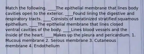 Match the following. ____The epithelial membrane that lines body cavities open to the exterior. ____Found lining the digestive and respiratory tracts. ____Consists of keratinized stratified squamous epithelium. ____The epithelial membrane that lines closed ventral cavities of the body. ____Lines blood vessels and the inside of the heart. ____Makes up the pleura and pericardium. 1. Mucous membrane 2. Serous membrane 3. Cutaneous membrane 4. Endothelium