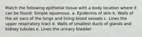 Match the following epithelial tissue with a body location where it can be found: Simple squamous. a. Epidermis of skin b. Walls of the air sacs of the lungs and lining blood vessels c. Lines the upper respiratory tract d. Walls of smallest ducts of glands and kidney tubules e. Lines the urinary bladder