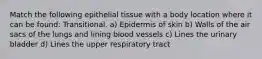 Match the following epithelial tissue with a body location where it can be found: Transitional. a) Epidermis of skin b) Walls of the air sacs of the lungs and lining blood vessels c) Lines the urinary bladder d) Lines the upper respiratory tract