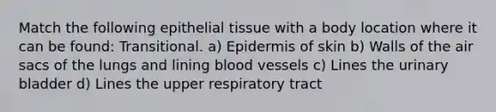 Match the following epithelial tissue with a body location where it can be found: Transitional. a) Epidermis of skin b) Walls of the air sacs of the lungs and lining blood vessels c) Lines the urinary bladder d) Lines the upper respiratory tract