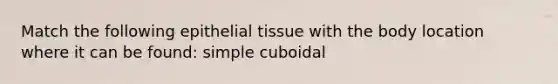 Match the following epithelial tissue with the body location where it can be found: simple cuboidal