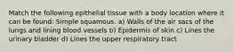 Match the following epithelial tissue with a body location where it can be found: Simple squamous. a) Walls of the air sacs of the lungs and lining blood vessels b) Epidermis of skin c) Lines the urinary bladder d) Lines the upper respiratory tract