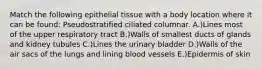 Match the following epithelial tissue with a body location where it can be found: Pseudostratified ciliated columnar. A.)Lines most of the upper respiratory tract B.)Walls of smallest ducts of glands and kidney tubules C.)Lines the urinary bladder D.)Walls of the air sacs of the lungs and lining blood vessels E.)Epidermis of skin