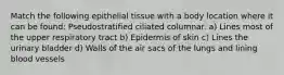 Match the following epithelial tissue with a body location where it can be found: Pseudostratified ciliated columnar. a) Lines most of the upper respiratory tract b) Epidermis of skin c) Lines the urinary bladder d) Walls of the air sacs of the lungs and lining blood vessels