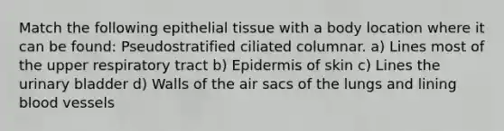 Match the following epithelial tissue with a body location where it can be found: Pseudostratified ciliated columnar. a) Lines most of the upper respiratory tract b) Epidermis of skin c) Lines the urinary bladder d) Walls of the air sacs of the lungs and lining blood vessels