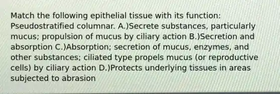 Match the following epithelial tissue with its function: Pseudostratified columnar. A.)Secrete substances, particularly mucus; propulsion of mucus by ciliary action B.)Secretion and absorption C.)Absorption; secretion of mucus, enzymes, and other substances; ciliated type propels mucus (or reproductive cells) by ciliary action D.)Protects underlying tissues in areas subjected to abrasion