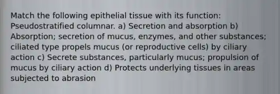 Match the following epithelial tissue with its function: Pseudostratified columnar. a) Secretion and absorption b) Absorption; secretion of mucus, enzymes, and other substances; ciliated type propels mucus (or reproductive cells) by ciliary action c) Secrete substances, particularly mucus; propulsion of mucus by ciliary action d) Protects underlying tissues in areas subjected to abrasion