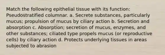 Match the following epithelial tissue with its function: Pseudostratified columnar. a. Secrete substances, particularly mucus; propulsion of mucus by ciliary action b. Secretion and absorption c. Absorption; secretion of mucus, enzymes, and other substances; ciliated type propels mucus (or reproductive cells) by ciliary action d. Protects underlying tissues in areas subjected to abrasion