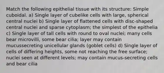 Match the following epithelial tissue with its structure: Simple cuboidal. a) Single layer of cubelike cells with large, spherical central nuclei b) Single layer of flattened cells with disc-shaped central nuclei and sparse cytoplasm; the simplest of the epithelia c) Single layer of tall cells with round to oval nuclei; many cells bear microvilli, some bear cilia; layer may contain mucussecreting unicellular glands (goblet cells) d) Single layer of cells of differing heights, some not reaching the free surface; nuclei seen at different levels; may contain mucus-secreting cells and bear cilia