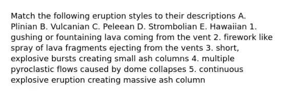 Match the following eruption styles to their descriptions A. Plinian B. Vulcanian C. Peleean D. Strombolian E. Hawaiian 1. gushing or fountaining lava coming from the vent 2. firework like spray of lava fragments ejecting from the vents 3. short, explosive bursts creating small ash columns 4. multiple pyroclastic flows caused by dome collapses 5. continuous explosive eruption creating massive ash column