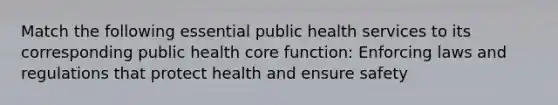 Match the following essential public health services to its corresponding public health core function: Enforcing laws and regulations that protect health and ensure safety