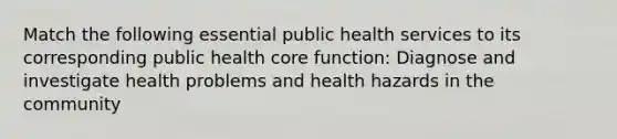 Match the following essential public health services to its corresponding public health core function: Diagnose and investigate health problems and health hazards in the community