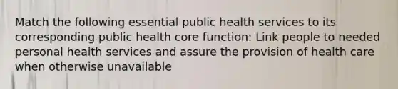 Match the following essential public health services to its corresponding public health core function: Link people to needed personal health services and assure the provision of health care when otherwise unavailable