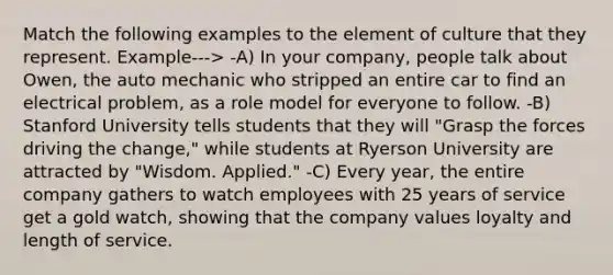 Match the following examples to the element of culture that they represent. Example---> -A) In your company, people talk about Owen, the auto mechanic who stripped an entire car to find an electrical problem, as a role model for everyone to follow. -B) Stanford University tells students that they will "Grasp the forces driving the change," while students at Ryerson University are attracted by "Wisdom. Applied." -C) Every year, the entire company gathers to watch employees with 25 years of service get a gold watch, showing that the company values loyalty and length of service.