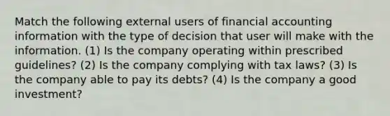 Match the following external users of financial accounting information with the type of decision that user will make with the information. (1) Is the company operating within prescribed guidelines? (2) Is the company complying with tax laws? (3) Is the company able to pay its debts? (4) Is the company a good investment?