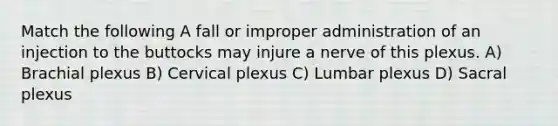 Match the following A fall or improper administration of an injection to the buttocks may injure a nerve of this plexus. A) Brachial plexus B) Cervical plexus C) Lumbar plexus D) Sacral plexus