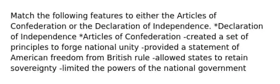 Match the following features to either <a href='https://www.questionai.com/knowledge/k5NDraRCFC-the-articles-of-confederation' class='anchor-knowledge'>the articles of confederation</a> or the Declaration of Independence. *Declaration of Independence *Articles of Confederation -created a set of principles to forge national unity -provided a statement of American freedom from British rule -allowed states to retain sovereignty -limited the <a href='https://www.questionai.com/knowledge/kKSx9oT84t-powers-of' class='anchor-knowledge'>powers of</a> the national government