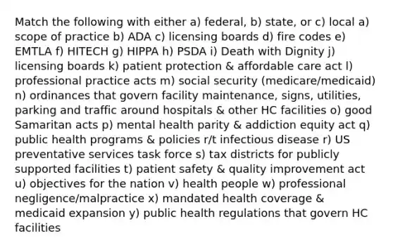 Match the following with either a) federal, b) state, or c) local a) scope of practice b) ADA c) licensing boards d) fire codes e) EMTLA f) HITECH g) HIPPA h) PSDA i) Death with Dignity j) licensing boards k) patient protection & affordable care act l) professional practice acts m) social security (medicare/medicaid) n) ordinances that govern facility maintenance, signs, utilities, parking and traffic around hospitals & other HC facilities o) good Samaritan acts p) mental health parity & addiction equity act q) public health programs & policies r/t infectious disease r) US preventative services task force s) tax districts for publicly supported facilities t) patient safety & quality improvement act u) objectives for the nation v) health people w) professional negligence/malpractice x) mandated health coverage & medicaid expansion y) public health regulations that govern HC facilities