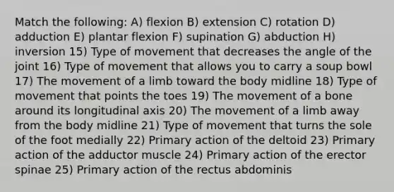 Match the following: A) flexion B) extension C) rotation D) adduction E) plantar flexion F) supination G) abduction H) inversion 15) Type of movement that decreases the angle of the joint 16) Type of movement that allows you to carry a soup bowl 17) The movement of a limb toward the body midline 18) Type of movement that points the toes 19) The movement of a bone around its longitudinal axis 20) The movement of a limb away from the body midline 21) Type of movement that turns the sole of the foot medially 22) Primary action of the deltoid 23) Primary action of the adductor muscle 24) Primary action of the erector spinae 25) Primary action of the rectus abdominis