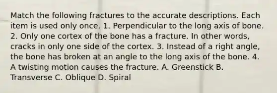 Match the following fractures to the accurate descriptions. Each item is used only once. 1. Perpendicular to the long axis of bone. 2. Only one cortex of the bone has a fracture. In other words, cracks in only one side of the cortex. 3. Instead of a right angle, the bone has broken at an angle to the long axis of the bone. 4. A twisting motion causes the fracture. A. Greenstick B. Transverse C. Oblique D. Spiral