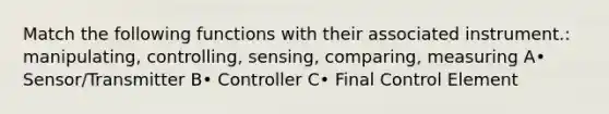 Match the following functions with their associated instrument.: manipulating, controlling, sensing, comparing, measuring A• Sensor/Transmitter B• Controller C• Final Control Element