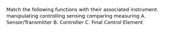 Match the following functions with their associated instrument. manipulating controlling sensing comparing measuring A. Sensor/Transmitter B. Controller C. Final Control Element