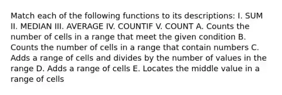 Match each of the following functions to its descriptions: I. SUM II. MEDIAN III. AVERAGE IV. COUNTIF V. COUNT A. Counts the number of cells in a range that meet the given condition B. Counts the number of cells in a range that contain numbers C. Adds a range of cells and divides by the number of values in the range D. Adds a range of cells E. Locates the middle value in a range of cells