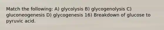 Match the following: A) glycolysis B) glycogenolysis C) gluconeogenesis D) glycogenesis 16) Breakdown of glucose to pyruvic acid.