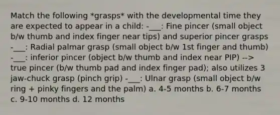 Match the following *grasps* with the developmental time they are expected to appear in a child: -___: Fine pincer (small object b/w thumb and index finger near tips) and superior pincer grasps -___: Radial palmar grasp (small object b/w 1st finger and thumb) -___: inferior pincer (object b/w thumb and index near PIP) --> true pincer (b/w thumb pad and index finger pad); also utilizes 3 jaw-chuck grasp (pinch grip) -___: Ulnar grasp (small object b/w ring + pinky fingers and the palm) a. 4-5 months b. 6-7 months c. 9-10 months d. 12 months