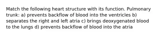 Match the following heart structure with its function. Pulmonary trunk: a) prevents backflow of blood into the ventricles b) separates the right and left atria c) brings deoxygenated blood to the lungs d) prevents backflow of blood into the atria