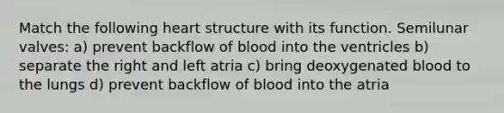 Match the following heart structure with its function. Semilunar valves: a) prevent backflow of blood into the ventricles b) separate the right and left atria c) bring deoxygenated blood to the lungs d) prevent backflow of blood into the atria