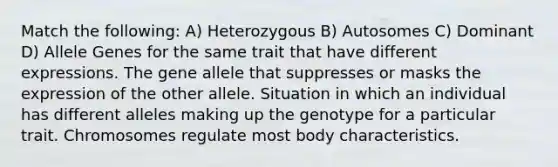 Match the following: A) Heterozygous B) Autosomes C) Dominant D) Allele Genes for the same trait that have different expressions. The gene allele that suppresses or masks the expression of the other allele. Situation in which an individual has different alleles making up the genotype for a particular trait. Chromosomes regulate most body characteristics.