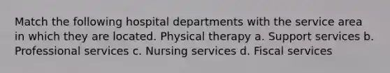 Match the following hospital departments with the service area in which they are located. Physical therapy a. Support services b. Professional services c. Nursing services d. Fiscal services