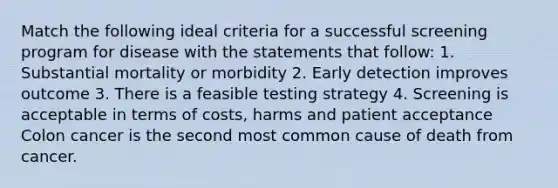 Match the following ideal criteria for a successful screening program for disease with the statements that follow: 1. Substantial mortality or morbidity 2. Early detection improves outcome 3. There is a feasible testing strategy 4. Screening is acceptable in terms of costs, harms and patient acceptance Colon cancer is the second most common cause of death from cancer.