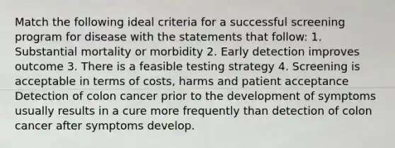 Match the following ideal criteria for a successful screening program for disease with the statements that follow: 1. Substantial mortality or morbidity 2. Early detection improves outcome 3. There is a feasible testing strategy 4. Screening is acceptable in terms of costs, harms and patient acceptance Detection of colon cancer prior to the development of symptoms usually results in a cure more frequently than detection of colon cancer after symptoms develop.