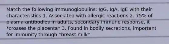 Match the following immunoglobulins: IgG, IgA, IgE with their characteristics 1. Associated with allergic reactions 2. 75% of plasma antibodies in adults, secondary immune response, it *crosses the placenta* 3. Found in bodily secretions, important for immunity through *breast milk*