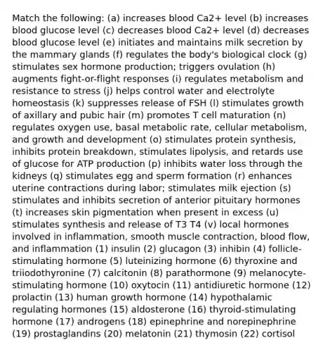 Match the following: (a) increases blood Ca2+ level (b) increases blood glucose level (c) decreases blood Ca2+ level (d) decreases blood glucose level (e) initiates and maintains milk secretion by the mammary glands (f) regulates the body's biological clock (g) stimulates sex hormone production; triggers ovulation (h) augments fight-or-flight responses (i) regulates metabolism and resistance to stress (j) helps control water and electrolyte homeostasis (k) suppresses release of FSH (l) stimulates growth of axillary and pubic hair (m) promotes T cell maturation (n) regulates oxygen use, basal metabolic rate, cellular metabolism, and growth and development (o) stimulates protein synthesis, inhibits protein breakdown, stimulates lipolysis, and retards use of glucose for ATP production (p) inhibits water loss through the kidneys (q) stimulates egg and sperm formation (r) enhances uterine contractions during labor; stimulates milk ejection (s) stimulates and inhibits secretion of anterior pituitary hormones (t) increases skin pigmentation when present in excess (u) stimulates synthesis and release of T3 T4 (v) local hormones involved in inflammation, smooth muscle contraction, blood flow, and inflammation (1) insulin (2) glucagon (3) inhibin (4) follicle-stimulating hormone (5) luteinizing hormone (6) thyroxine and triiodothyronine (7) calcitonin (8) parathormone (9) melanocyte-stimulating hormone (10) oxytocin (11) antidiuretic hormone (12) prolactin (13) human growth hormone (14) hypothalamic regulating hormones (15) aldosterone (16) thyroid-stimulating hormone (17) androgens (18) epinephrine and norepinephrine (19) prostaglandins (20) melatonin (21) thymosin (22) cortisol