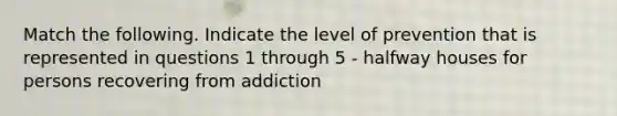 Match the following. Indicate the level of prevention that is represented in questions 1 through 5 - halfway houses for persons recovering from addiction