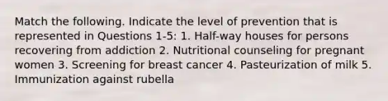 Match the following. Indicate the level of prevention that is represented in Questions 1-5: 1. Half-way houses for persons recovering from addiction 2. Nutritional counseling for pregnant women 3. Screening for breast cancer 4. Pasteurization of milk 5. Immunization against rubella