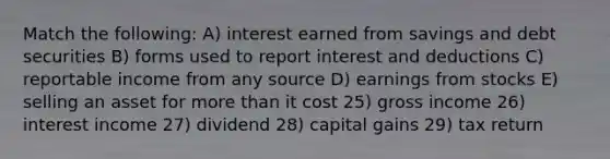 Match the following: A) interest earned from savings and debt securities B) forms used to report interest and deductions C) reportable income from any source D) earnings from stocks E) selling an asset for more than it cost 25) gross income 26) interest income 27) dividend 28) capital gains 29) tax return